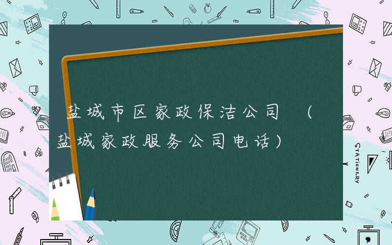 盐城市区家政保洁公司 (盐城家政服务公司电话)